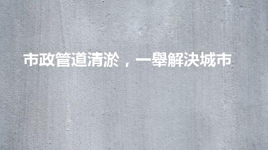 市政管道清淤，一舉解決城市下水道難題！
